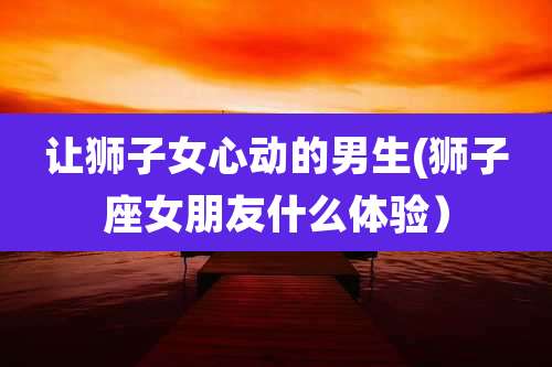 让狮子女心动的男生(狮子座女朋友什么体验）