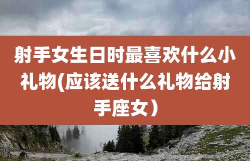 射手女生日时最喜欢什么小礼物(应该送什么礼物给射手座女)