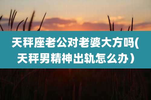 天秤座老公对老婆大方吗(天秤男精神出轨怎么办）