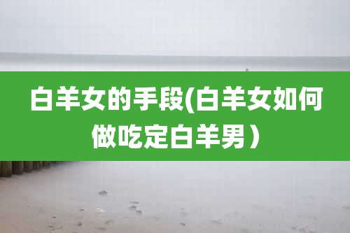 白羊女的手段(白羊女如何做吃定白羊男)