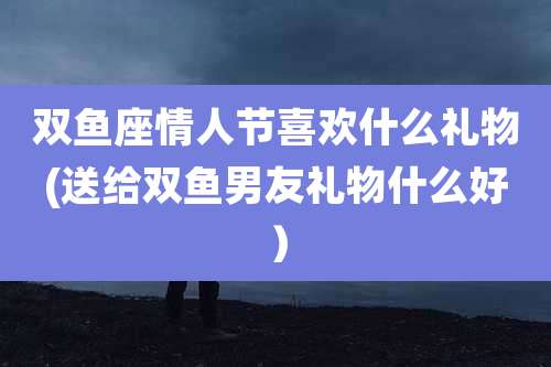 双鱼座情人节喜欢什么礼物(送给双鱼男友礼物什么好)