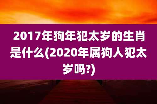2017年狗年犯太岁的生肖是什么(2020年属狗人犯太岁吗?)