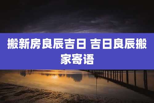 搬新房良辰吉日 吉日良辰搬家寄语