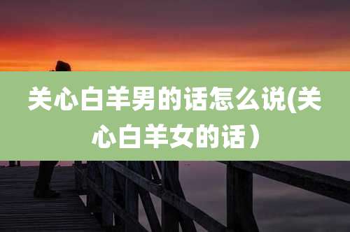 关心白羊男的话怎么说(关心白羊女的话)