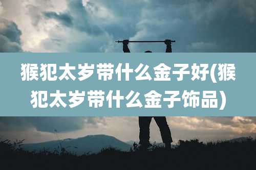 猴犯太岁带什么金子好(猴犯太岁带什么金子饰品)