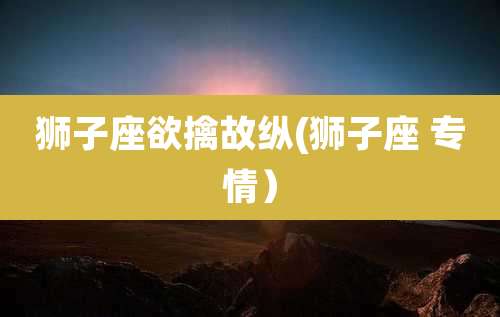 狮子座欲擒故纵(狮子座 专情)