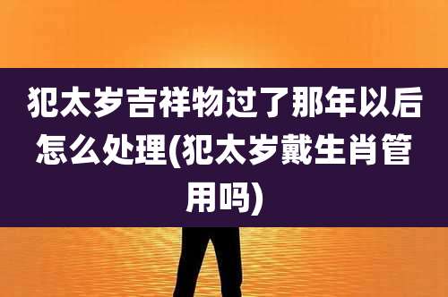 犯太岁吉祥物过了那年以后怎么处理(犯太岁戴生肖管用吗)