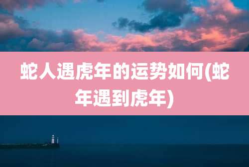 蛇人遇虎年的运势如何(蛇年遇到虎年)