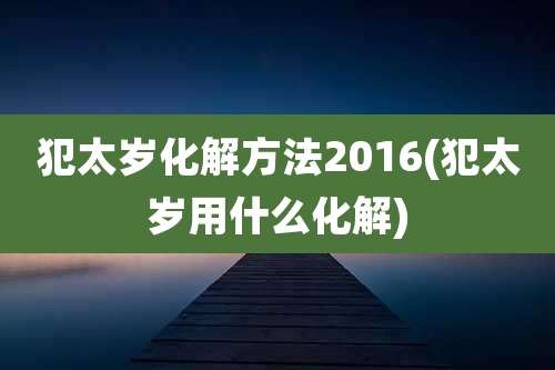 犯太岁化解方法2016(犯太岁用什么化解)