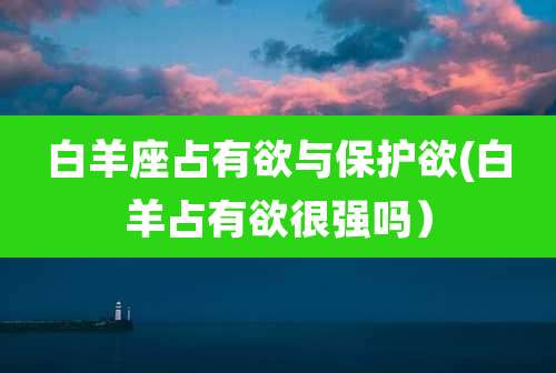 白羊座占有欲与保护欲(白羊占有欲很强吗)