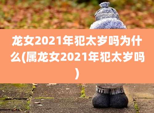 龙女2021年犯太岁吗为什么(属龙女2021年犯太岁吗)