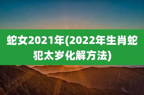蛇女2021年(2022年生肖蛇犯太岁化解方法)