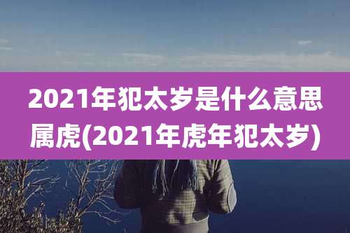 2021年犯太岁是什么意思属虎(2021年虎年犯太岁)