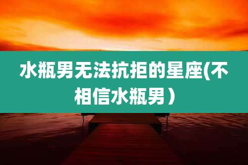 水瓶男无法抗拒的星座(不相信水瓶男)