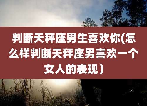 判断天秤座男生喜欢你(怎么样判断天秤座男喜欢一个女人的表现)