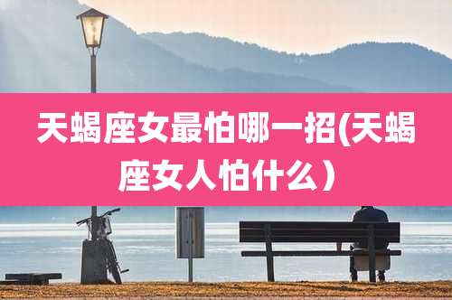 天蝎座女最怕哪一招(天蝎座女人怕什么)