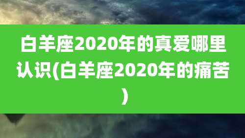 白羊座2020年的真爱哪里认识(白羊座2020年的痛苦）