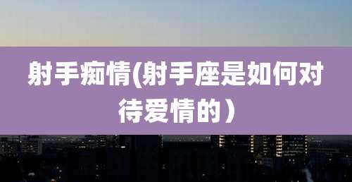 射手痴情(射手座是如何对待爱情的）