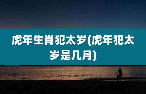 虎年生肖犯太岁(虎年犯太岁是几月)