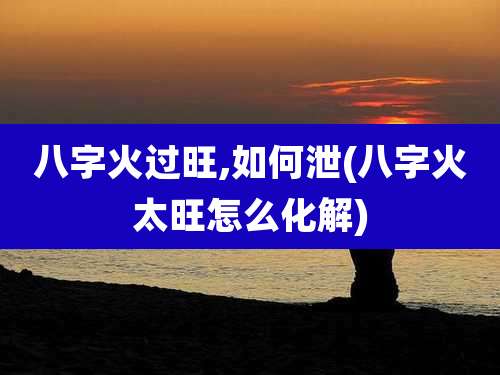 八字火过旺,如何泄(八字火太旺怎么化解)