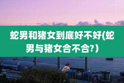 蛇男和猪女到底好不好(蛇男与猪女合不合?)