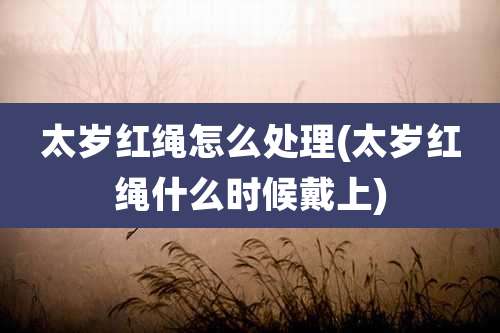 太岁红绳怎么处理(太岁红绳什么时候戴上)