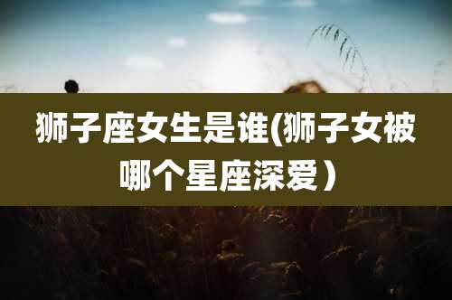 狮子座女生是谁(狮子女被哪个星座深爱）