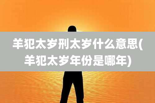 羊犯太岁刑太岁什么意思(羊犯太岁年份是哪年)