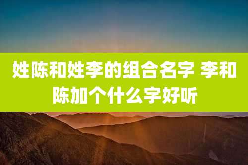姓陈和姓李的组合名字 李和陈加个什么字好听