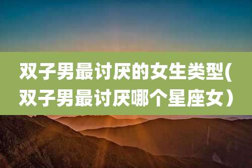 双子男最讨厌的女生类型(双子男最讨厌哪个星座女）