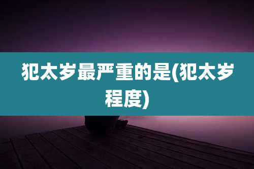 犯太岁最严重的是(犯太岁程度)