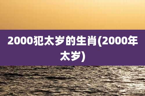 2000犯太岁的生肖(2000年太岁)