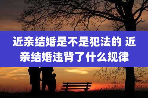 近亲结婚是不是犯法的 近亲结婚违背了什么规律