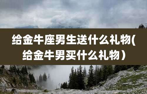 给金牛座男生送什么礼物(给金牛男买什么礼物)