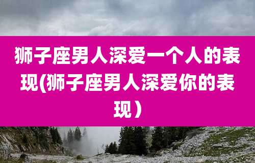 狮子座男人深爱一个人的表现(狮子座男人深爱你的表现)