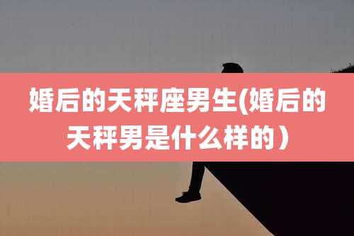 婚后的天秤座男生(婚后的天秤男是什么样的)