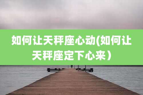 如何让天秤座心动(如何让天秤座定下心来)