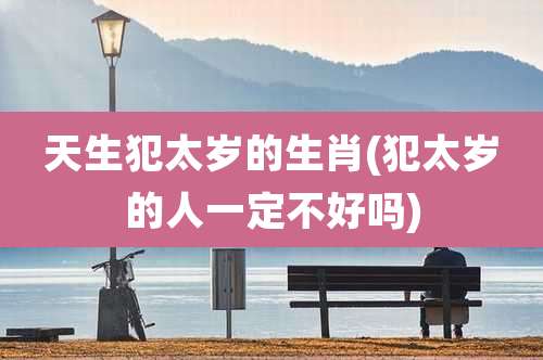 天生犯太岁的生肖(犯太岁的人一定不好吗)