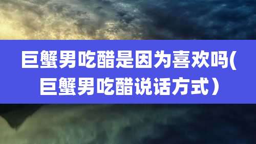 巨蟹男吃醋是因为喜欢吗(巨蟹男吃醋说话方式）