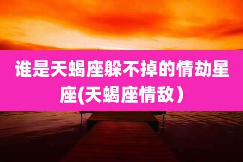 谁是天蝎座躲不掉的情劫星座(天蝎座情敌）