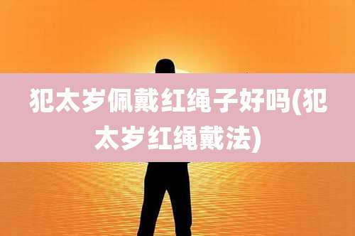 犯太岁佩戴红绳子好吗(犯太岁红绳戴法)