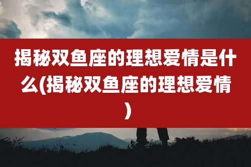 揭秘双鱼座的理想爱情是什么(揭秘双鱼座的理想爱情）