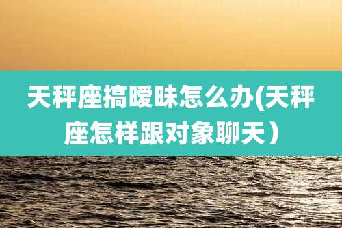 天秤座搞暧昧怎么办(天秤座怎样跟对象聊天)