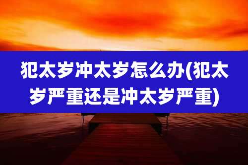 犯太岁冲太岁怎么办(犯太岁严重还是冲太岁严重)