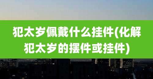 犯太岁佩戴什么挂件(化解犯太岁的摆件或挂件)