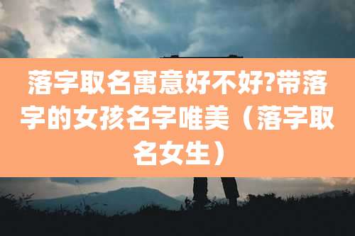 落字取名寓意好不好?带落字的女孩名字唯美(落字取名女生)