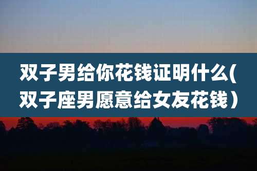 双子男给你花钱证明什么(双子座男愿意给女友花钱)