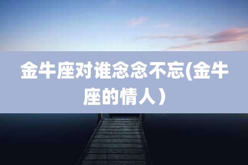 金牛座对谁念念不忘(金牛座的情人）