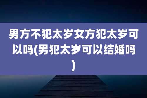 男方不犯太岁女方犯太岁可以吗(男犯太岁可以结婚吗)