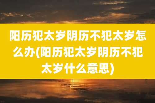 阳历犯太岁阴历不犯太岁怎么办(阳历犯太岁阴历不犯太岁什么意思)